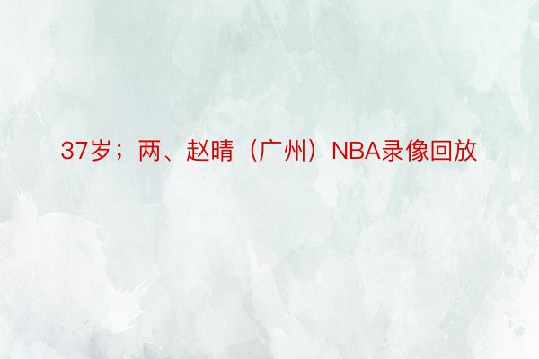 37岁；两、赵晴（广州）NBA录像回放